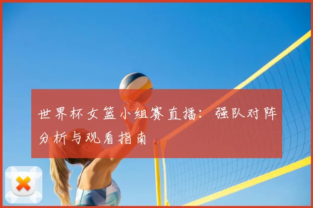 世界杯女篮小组赛直播：强队对阵分析与观看指南