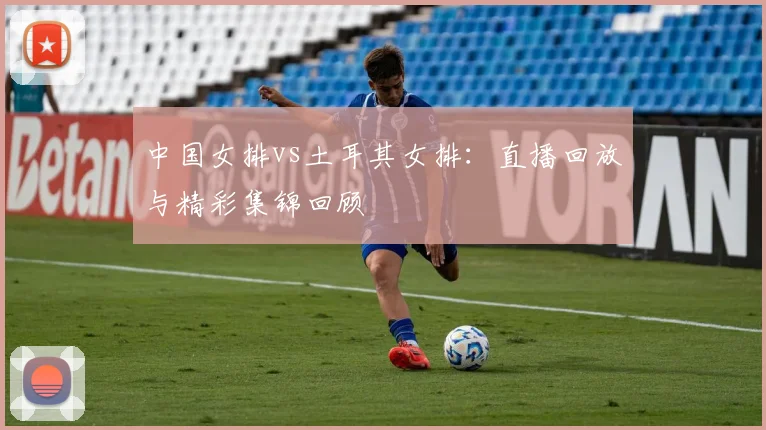 中国女排vs土耳其女排:直播回放与精彩集锦回顾