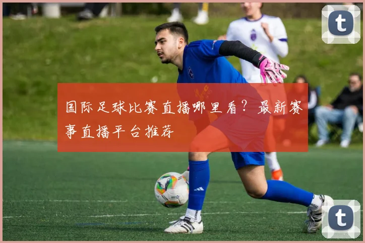 国际足球比赛直播哪里看？最新赛事直播平台推荐