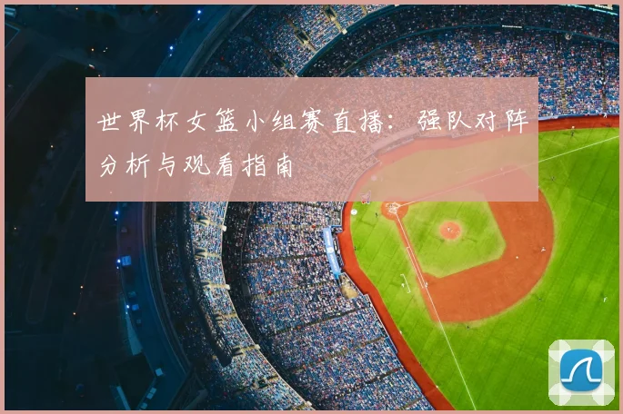 世界杯女篮小组赛直播：强队对阵分析与观看指南