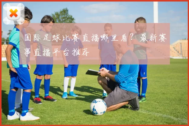 国际足球比赛直播哪里看?最新赛事直播平台推荐